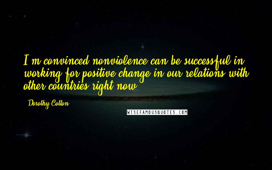 Dorothy Cotton quotes: I'm convinced nonviolence can be successful in working for positive change in our relations with other countries right now. Dorothy Cotton quotes: I'm convinced nonviolence can be successful in working for positive change in our relations with other countries right now.