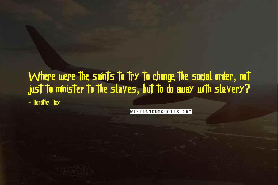 Dorothy Day quotes: Where were the saints to try to change the social order, not just to minister to the slaves, but to do away with slavery?