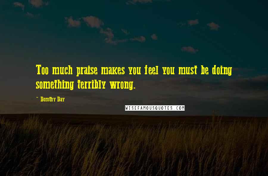 Dorothy Day quotes: Too much praise makes you feel you must be doing something terribly wrong.