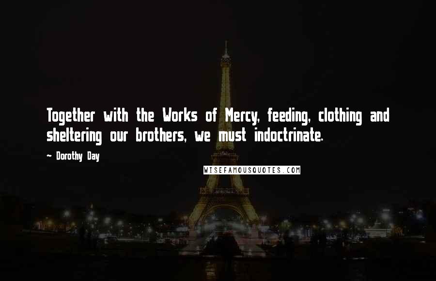 Dorothy Day quotes: Together with the Works of Mercy, feeding, clothing and sheltering our brothers, we must indoctrinate.