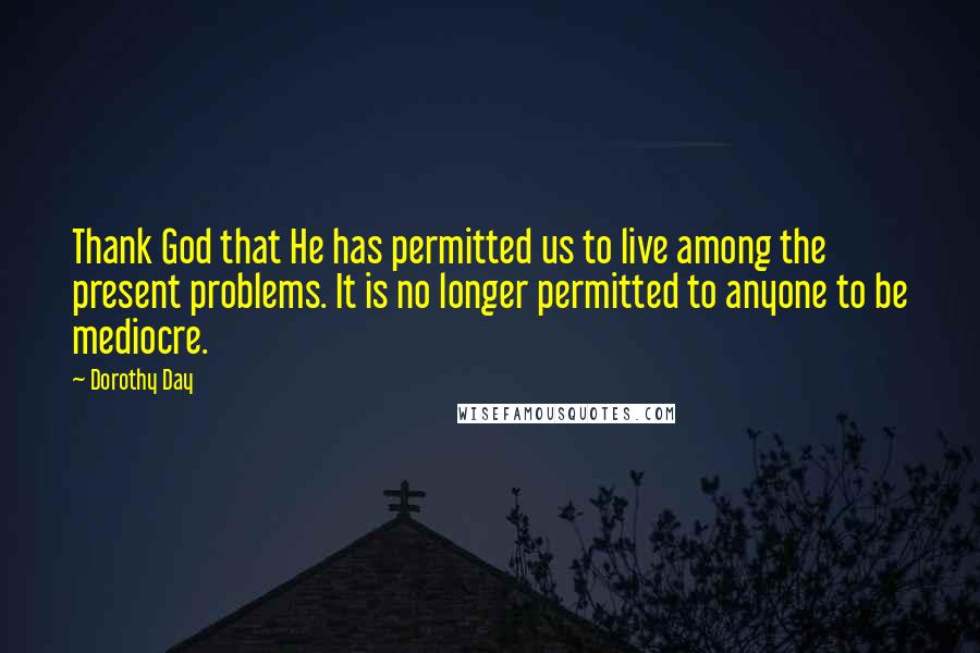 Dorothy Day quotes: Thank God that He has permitted us to live among the present problems. It is no longer permitted to anyone to be mediocre.