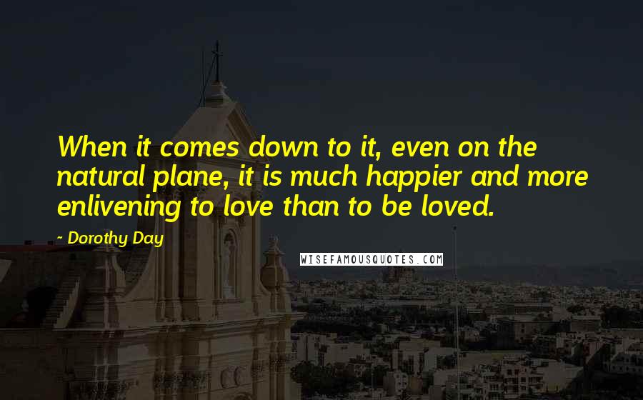 Dorothy Day quotes: When it comes down to it, even on the natural plane, it is much happier and more enlivening to love than to be loved.