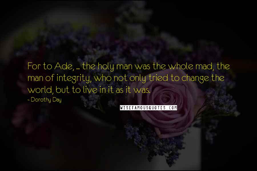 Dorothy Day quotes: For to Ade, ... the holy man was the whole mad, the man of integrity, who not only tried to change the world, but to live in it as it