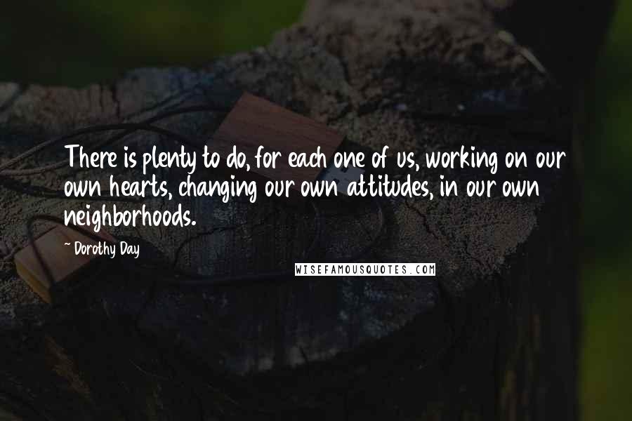 Dorothy Day quotes: There is plenty to do, for each one of us, working on our own hearts, changing our own attitudes, in our own neighborhoods.