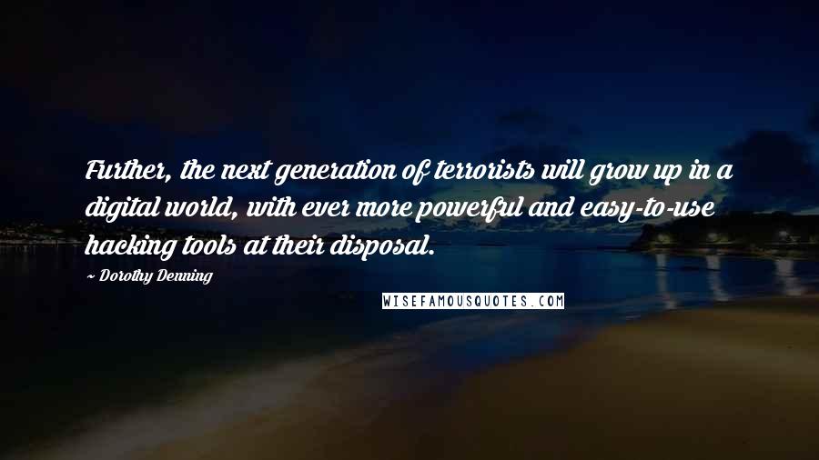 Dorothy Denning quotes: Further, the next generation of terrorists will grow up in a digital world, with ever more powerful and easy-to-use hacking tools at their disposal. Dorothy Denning quotes: Further, the next generation of terrorists will grow up in a digital world, with ever more powerful and easy-to-use hacking tools at their disposal.