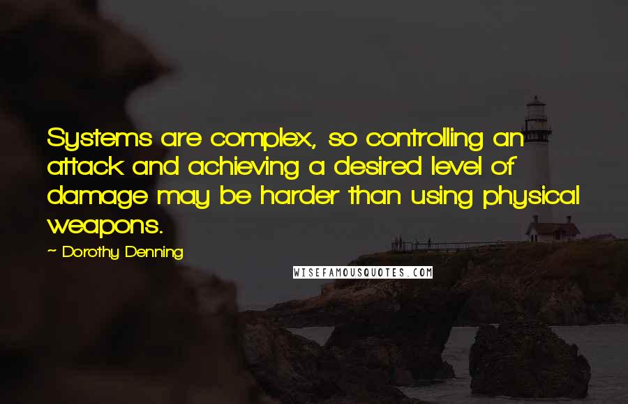 Dorothy Denning quotes: Systems are complex, so controlling an attack and achieving a desired level of damage may be harder than using physical weapons. Dorothy Denning quotes: Systems are complex, so controlling an attack and achieving a desired level of damage may be harder than using physical weapons.