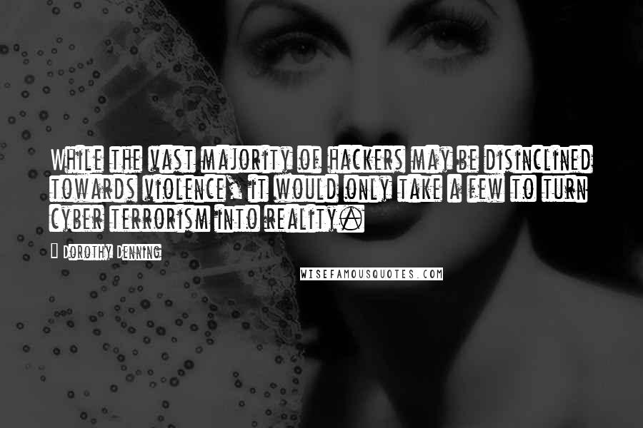 Dorothy Denning quotes: While the vast majority of hackers may be disinclined towards violence, it would only take a few to turn cyber terrorism into reality. Dorothy Denning quotes: While the vast majority of hackers may be disinclined towards violence, it would only take a few to turn cyber terrorism into reality.