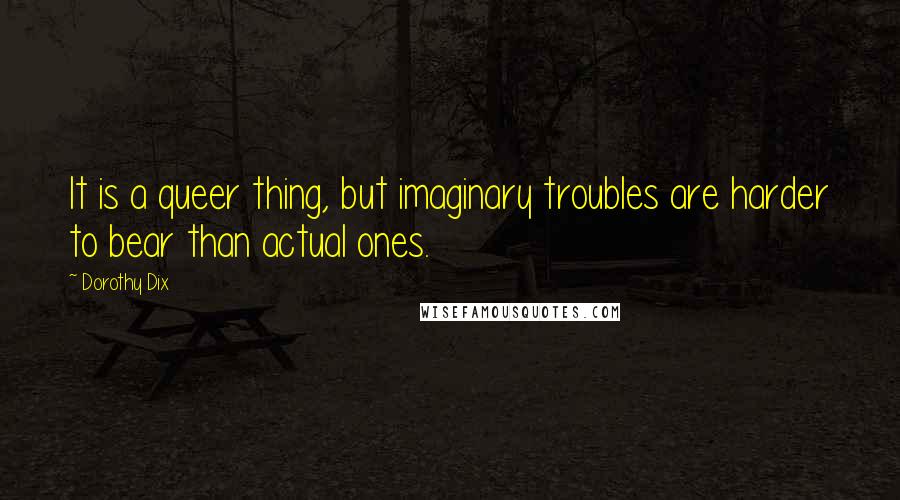 Dorothy Dix quotes: It is a queer thing, but imaginary troubles are harder to bear than actual ones.
