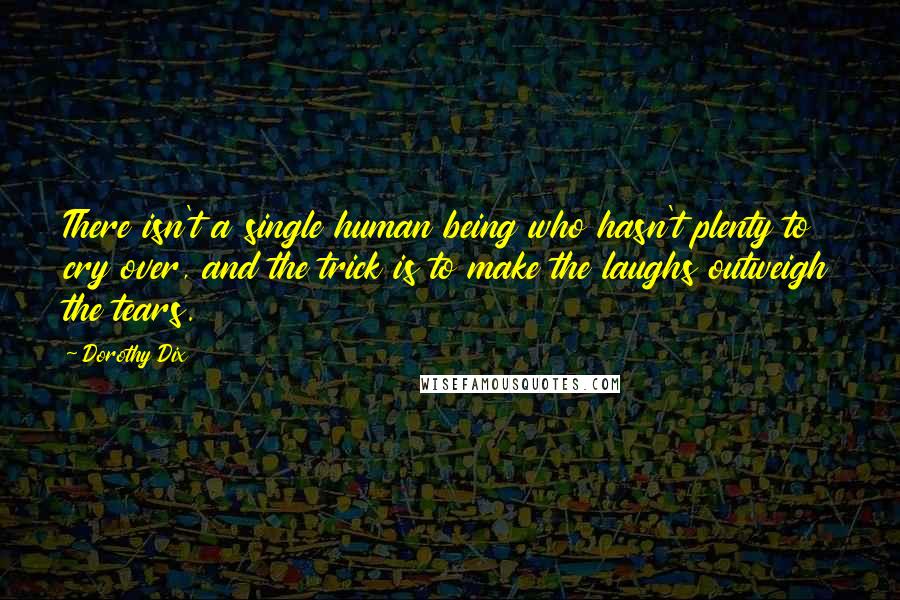 Dorothy Dix quotes: There isn't a single human being who hasn't plenty to cry over, and the trick is to make the laughs outweigh the tears.