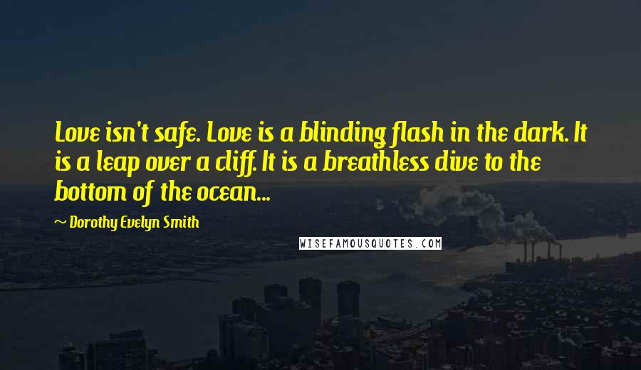 Dorothy Evelyn Smith quotes: Love isn't safe. Love is a blinding flash in the dark. It is a leap over a cliff. It is a breathless dive to the bottom of the ocean...