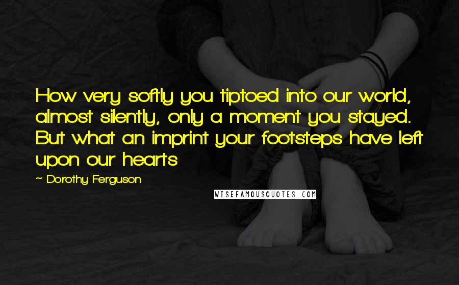 Dorothy Ferguson quotes: How very softly you tiptoed into our world, almost silently, only a moment you stayed. But what an imprint your footsteps have left upon our hearts Dorothy Ferguson quotes: How very softly you tiptoed into our world, almost silently, only a moment you stayed. But what an imprint your footsteps have left upon our hearts