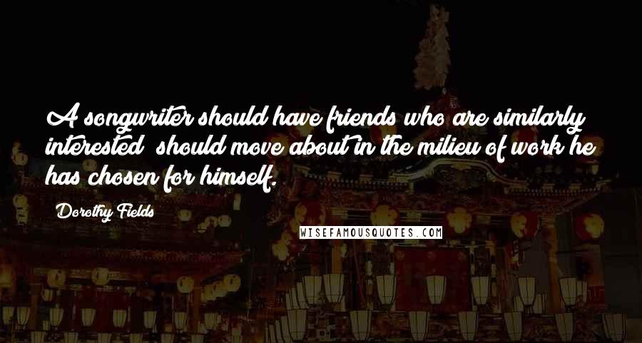 Dorothy Fields quotes: A songwriter should have friends who are similarly interested; should move about in the milieu of work he has chosen for himself.