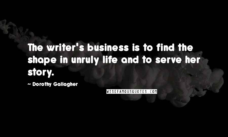 Dorothy Gallagher quotes: The writer's business is to find the shape in unruly life and to serve her story.