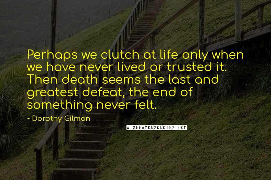 Dorothy Gilman quotes: Perhaps we clutch at life only when we have never lived or trusted it. Then death seems the last and greatest defeat, the end of something never felt.