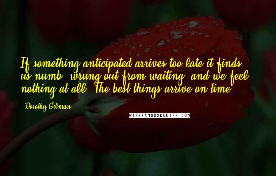 Dorothy Gilman quotes: If something anticipated arrives too late it finds us numb, wrung out from waiting, and we feel - nothing at all. The best things arrive on time.