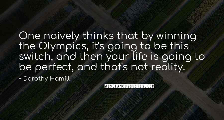 Dorothy Hamill quotes: One naively thinks that by winning the Olympics, it's going to be this switch, and then your life is going to be perfect, and that's not reality.