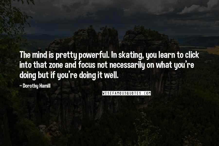 Dorothy Hamill quotes: The mind is pretty powerful. In skating, you learn to click into that zone and focus not necessarily on what you're doing but if you're doing it well.