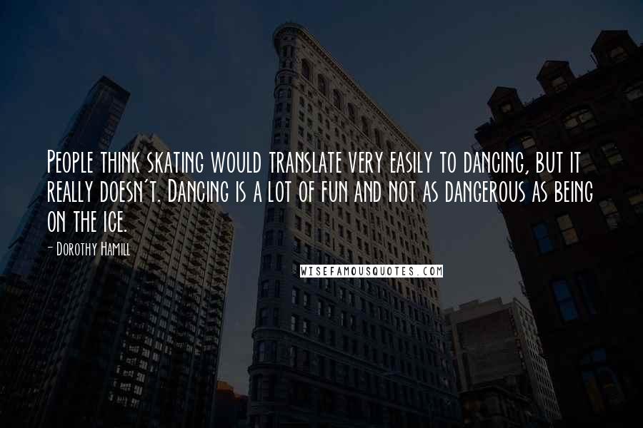 Dorothy Hamill quotes: People think skating would translate very easily to dancing, but it really doesn't. Dancing is a lot of fun and not as dangerous as being on the ice.