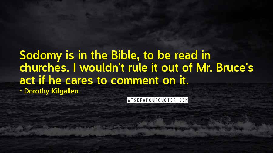 Dorothy Kilgallen quotes: Sodomy is in the Bible, to be read in churches. I wouldn't rule it out of Mr. Bruce's act if he cares to comment on it. Dorothy Kilgallen quotes: Sodomy is in the Bible, to be read in churches. I wouldn't rule it out of Mr. Bruce's act if he cares to comment on it.