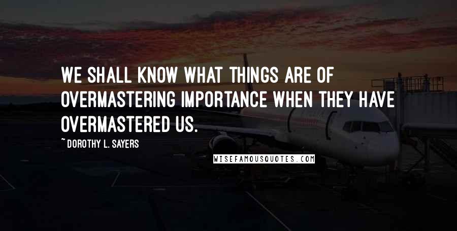 Dorothy L. Sayers quotes: We shall know what things are of overmastering importance when they have overmastered us.