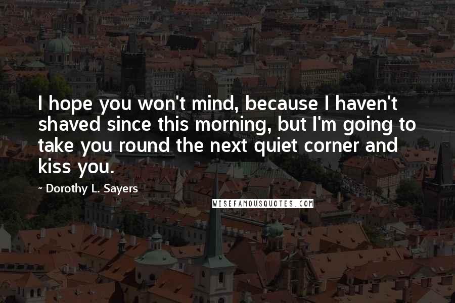 Dorothy L. Sayers quotes: I hope you won't mind, because I haven't shaved since this morning, but I'm going to take you round the next quiet corner and kiss you.