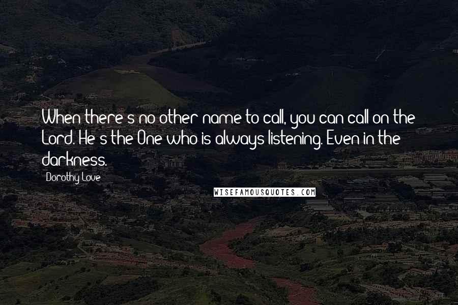 Dorothy Love quotes: When there's no other name to call, you can call on the Lord. He's the One who is always listening. Even in the darkness. Dorothy Love quotes: When there's no other name to call, you can call on the Lord. He's the One who is always listening. Even in the darkness.