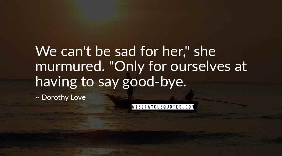 Dorothy Love quotes: We can't be sad for her," she murmured. "Only for ourselves at having to say good-bye.