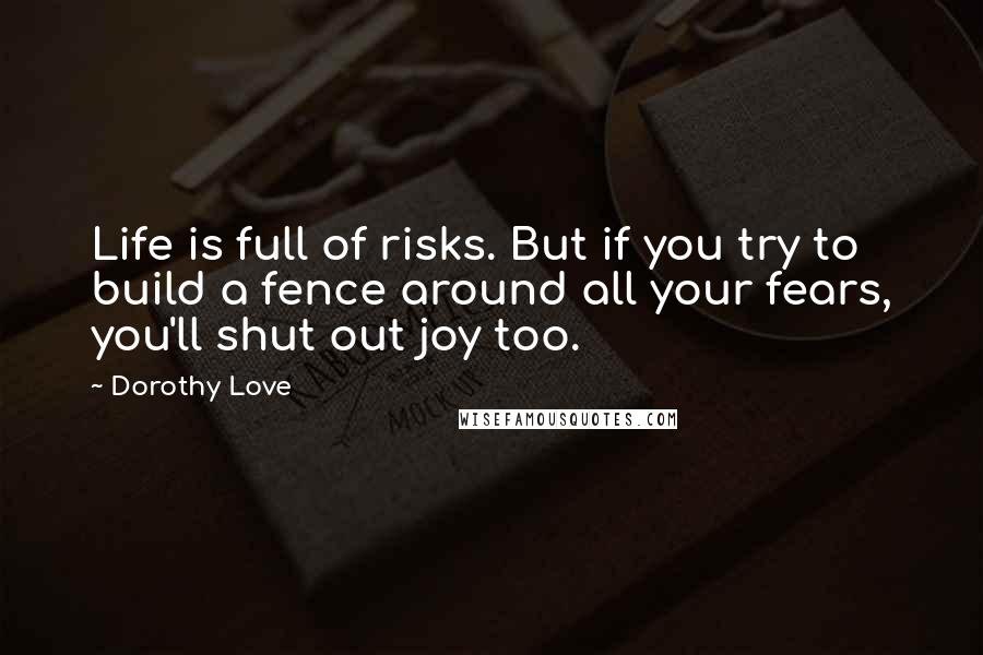 Dorothy Love quotes: Life is full of risks. But if you try to build a fence around all your fears, you'll shut out joy too. Dorothy Love quotes: Life is full of risks. But if you try to build a fence around all your fears, you'll shut out joy too.