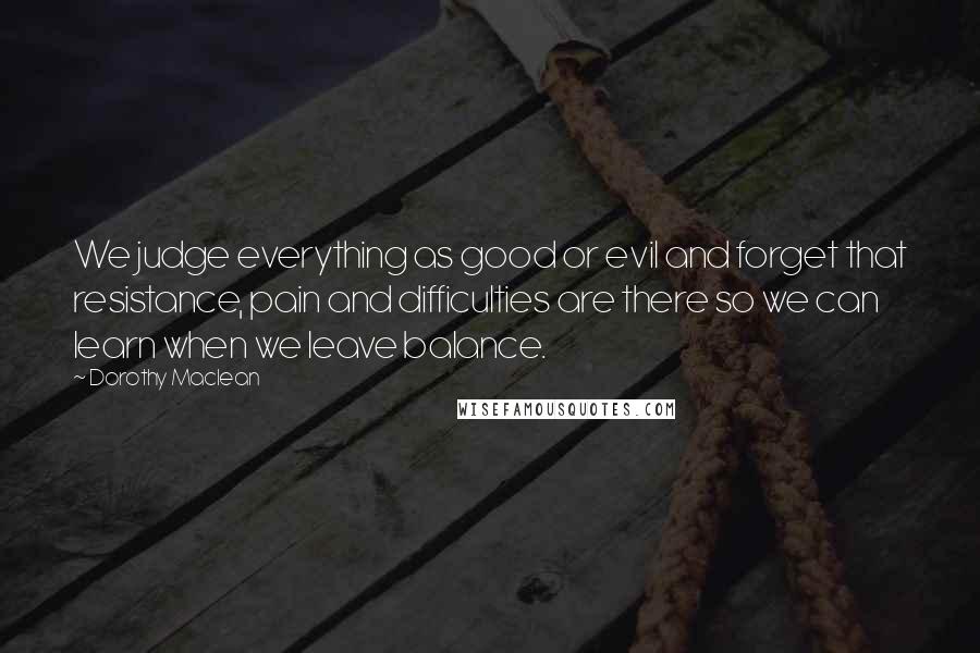 Dorothy Maclean quotes: We judge everything as good or evil and forget that resistance, pain and difficulties are there so we can learn when we leave balance. Dorothy Maclean quotes: We judge everything as good or evil and forget that resistance, pain and difficulties are there so we can learn when we leave balance.