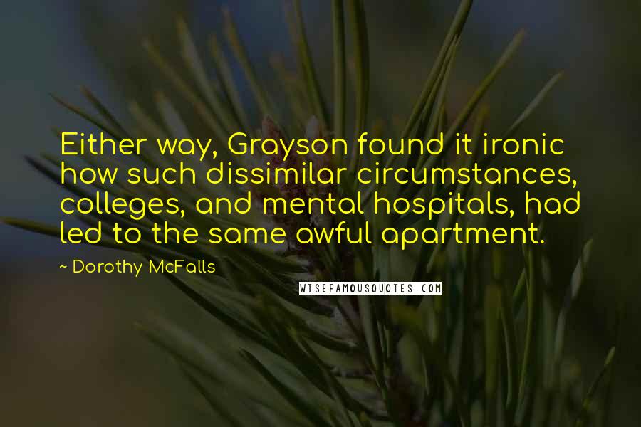 Dorothy McFalls quotes: Either way, Grayson found it ironic how such dissimilar circumstances, colleges, and mental hospitals, had led to the same awful apartment. Dorothy McFalls quotes: Either way, Grayson found it ironic how such dissimilar circumstances, colleges, and mental hospitals, had led to the same awful apartment.