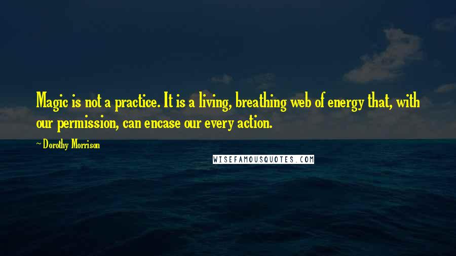 Dorothy Morrison quotes: Magic is not a practice. It is a living, breathing web of energy that, with our permission, can encase our every action. Dorothy Morrison quotes: Magic is not a practice. It is a living, breathing web of energy that, with our permission, can encase our every action.