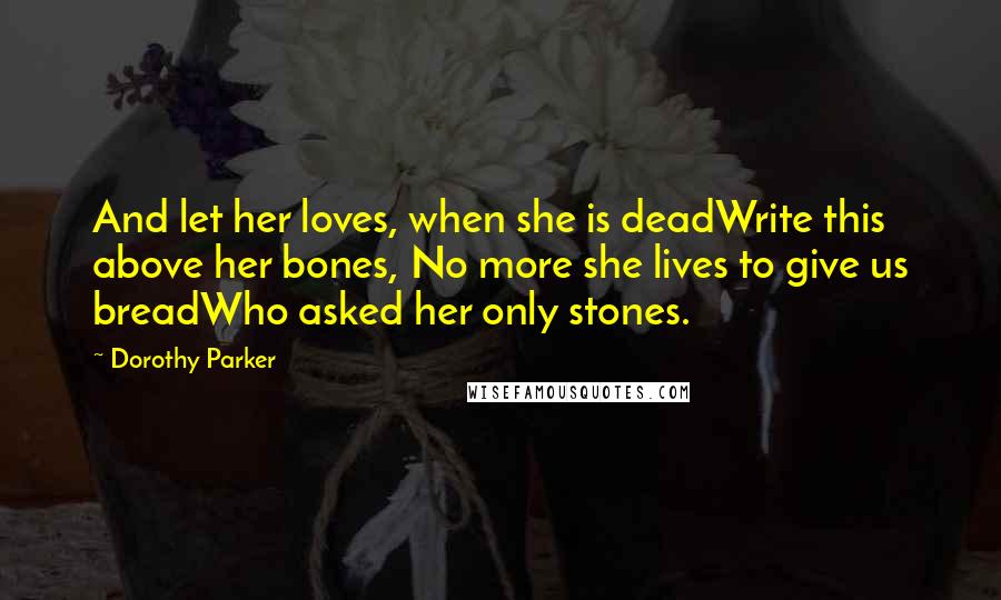 Dorothy Parker quotes: And let her loves, when she is deadWrite this above her bones, No more she lives to give us breadWho asked her only stones.