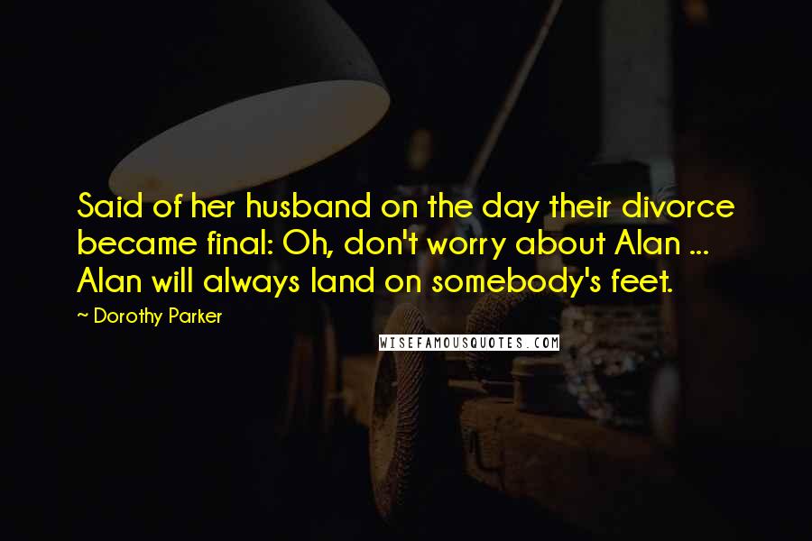 Dorothy Parker quotes: Said of her husband on the day their divorce became final: Oh, don't worry about Alan ... Alan will always land on somebody's feet.