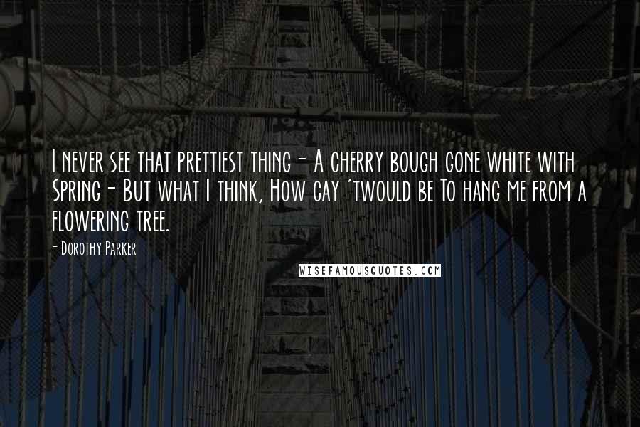 Dorothy Parker quotes: I never see that prettiest thing- A cherry bough gone white with Spring- But what I think, How gay 'twould be To hang me from a flowering tree.