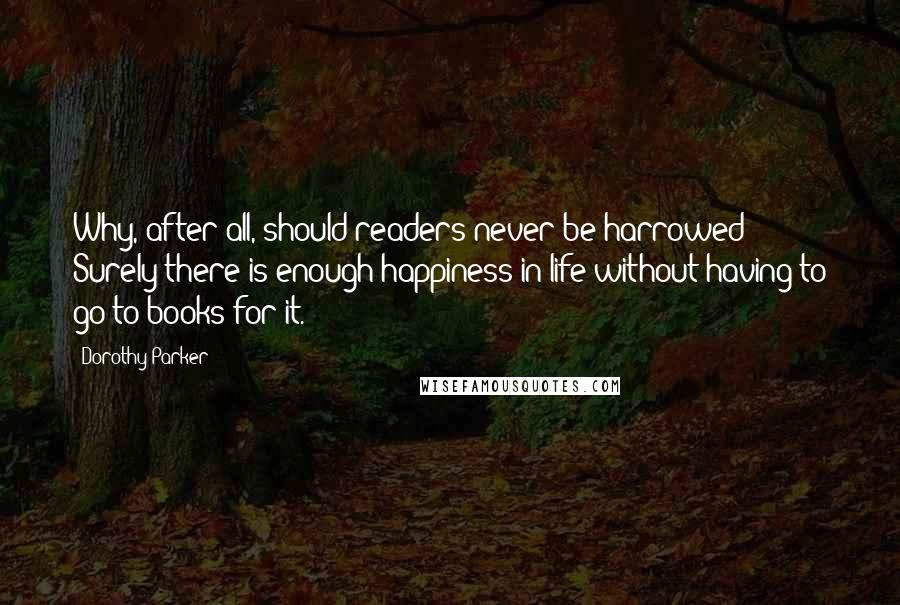 Dorothy Parker quotes: Why, after all, should readers never be harrowed? Surely there is enough happiness in life without having to go to books for it.