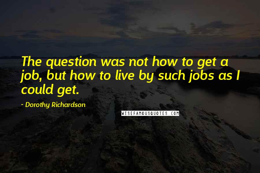 Dorothy Richardson quotes: The question was not how to get a job, but how to live by such jobs as I could get.
