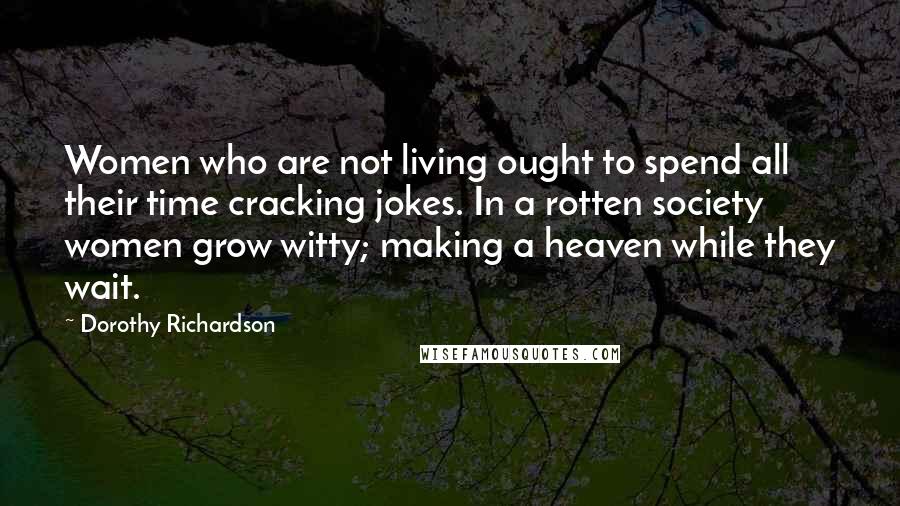 Dorothy Richardson quotes: Women who are not living ought to spend all their time cracking jokes. In a rotten society women grow witty; making a heaven while they wait.