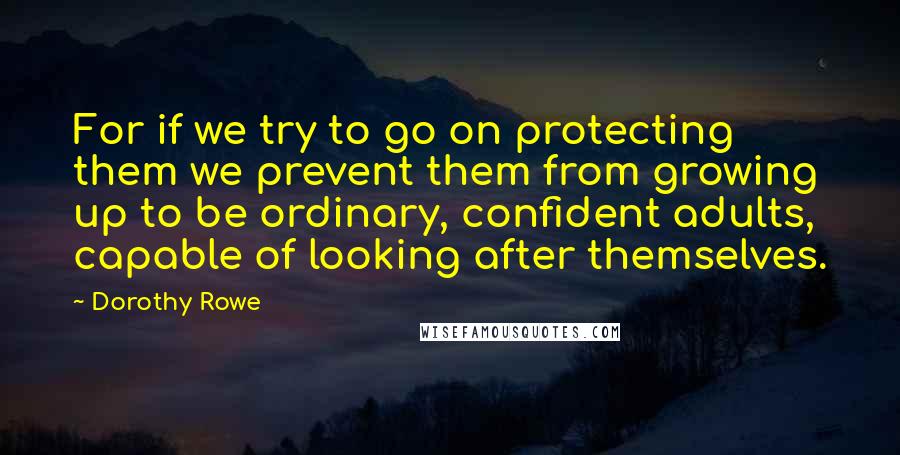 Dorothy Rowe quotes: For if we try to go on protecting them we prevent them from growing up to be ordinary, confident adults, capable of looking after themselves. Dorothy Rowe quotes: For if we try to go on protecting them we prevent them from growing up to be ordinary, confident adults, capable of looking after themselves.