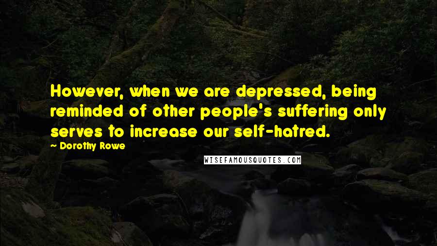Dorothy Rowe quotes: However, when we are depressed, being reminded of other people's suffering only serves to increase our self-hatred. Dorothy Rowe quotes: However, when we are depressed, being reminded of other people's suffering only serves to increase our self-hatred.