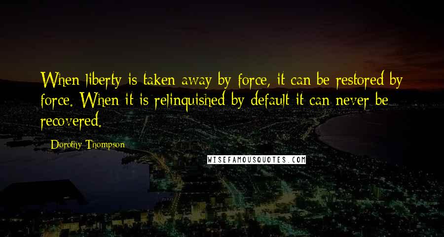Dorothy Thompson quotes: When liberty is taken away by force, it can be restored by force. When it is relinquished by default it can never be recovered. Dorothy Thompson quotes: When liberty is taken away by force, it can be restored by force. When it is relinquished by default it can never be recovered.