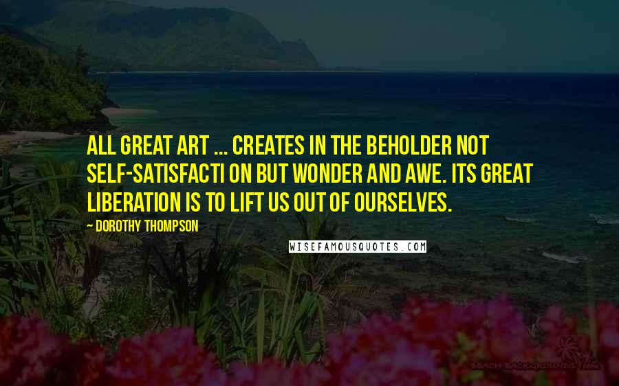 Dorothy Thompson quotes: All great art ... creates in the beholder not self-satisfacti on but wonder and awe. Its great liberation is to lift us out of ourselves. Dorothy Thompson quotes: All great art ... creates in the beholder not self-satisfacti on but wonder and awe. Its great liberation is to lift us out of ourselves.