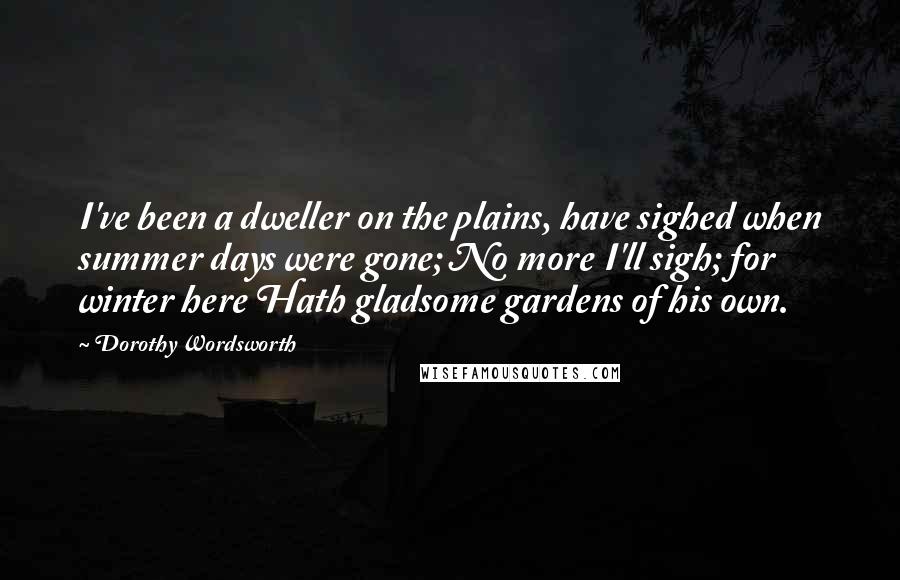 Dorothy Wordsworth quotes: I've been a dweller on the plains, have sighed when summer days were gone; No more I'll sigh; for winter here Hath gladsome gardens of his own.