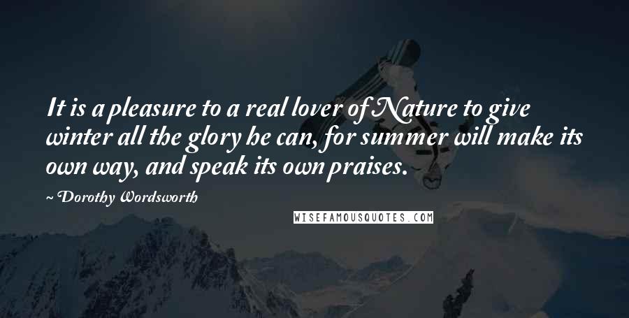 Dorothy Wordsworth quotes: It is a pleasure to a real lover of Nature to give winter all the glory he can, for summer will make its own way, and speak its own praises. Dorothy Wordsworth quotes: It is a pleasure to a real lover of Nature to give winter all the glory he can, for summer will make its own way, and speak its own praises.