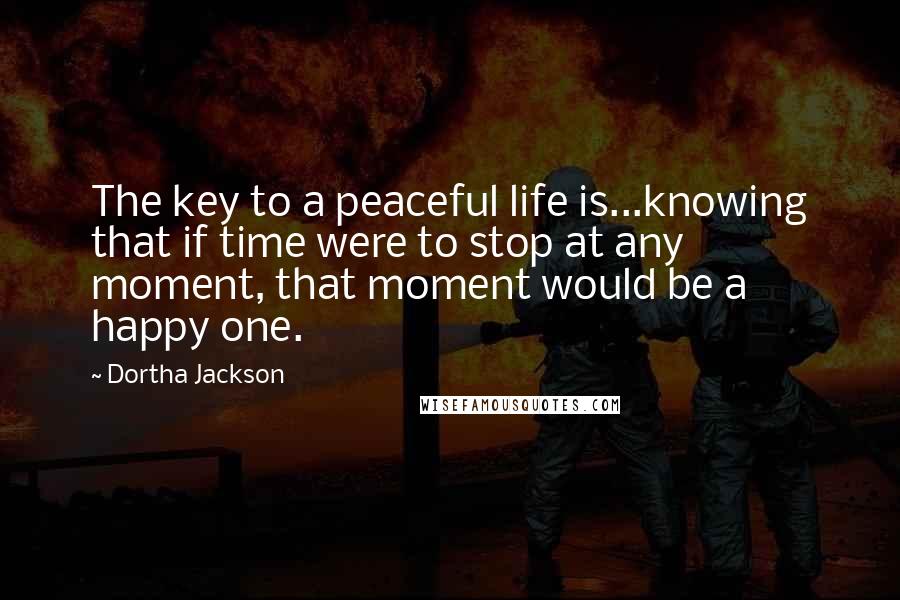 Dortha Jackson quotes: The key to a peaceful life is...knowing that if time were to stop at any moment, that moment would be a happy one.