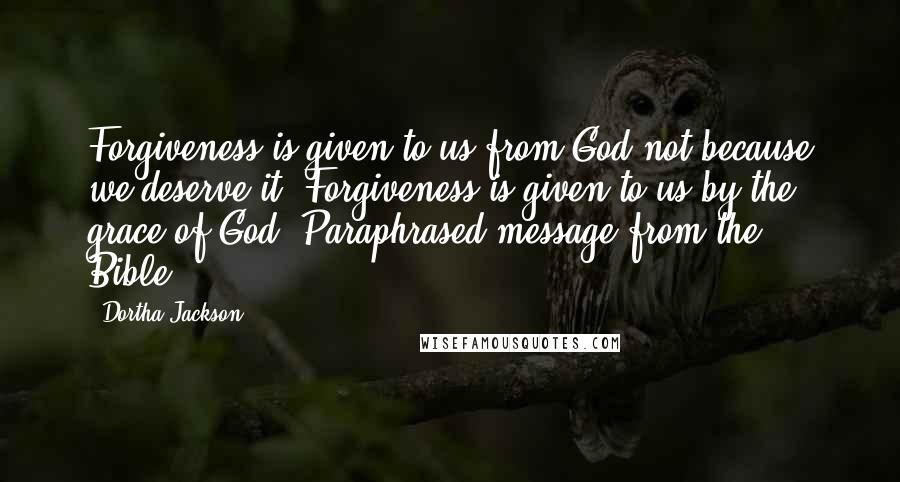 Dortha Jackson quotes: Forgiveness is given to us from God not because we deserve it. Forgiveness is given to us by the grace of God.(Paraphrased message from the Bible.)