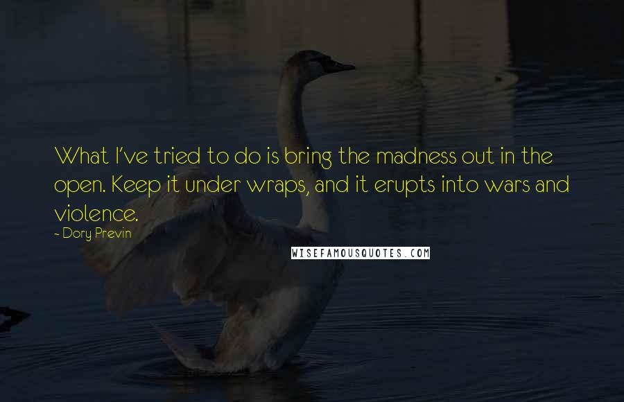 Dory Previn quotes: What I've tried to do is bring the madness out in the open. Keep it under wraps, and it erupts into wars and violence. Dory Previn quotes: What I've tried to do is bring the madness out in the open. Keep it under wraps, and it erupts into wars and violence.