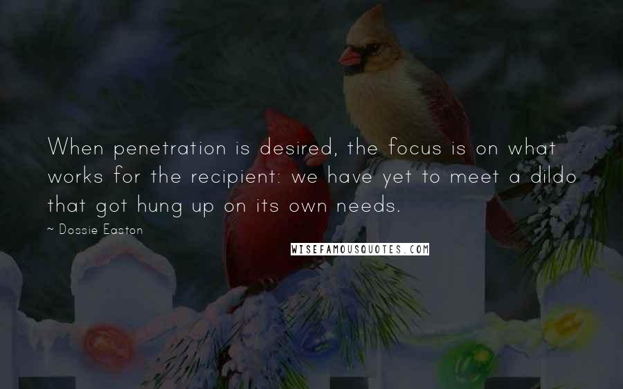 Dossie Easton quotes: When penetration is desired, the focus is on what works for the recipient: we have yet to meet a dildo that got hung up on its own needs. Dossie Easton quotes: When penetration is desired, the focus is on what works for the recipient: we have yet to meet a dildo that got hung up on its own needs.
