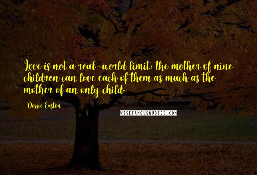 Dossie Easton quotes: Love is not a real-world limit: the mother of nine children can love each of them as much as the mother of an only child. Dossie Easton quotes: Love is not a real-world limit: the mother of nine children can love each of them as much as the mother of an only child.