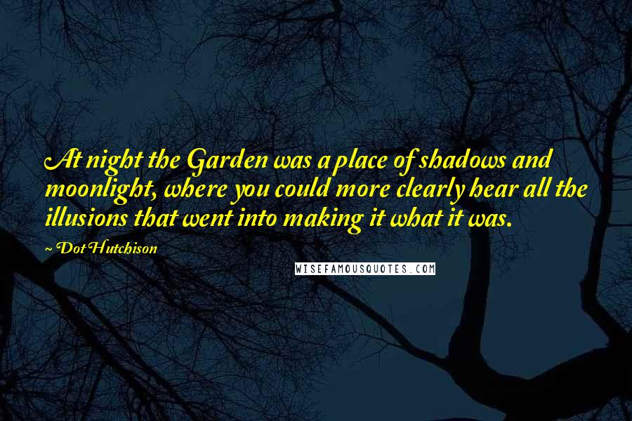 Dot Hutchison quotes: At night the Garden was a place of shadows and moonlight, where you could more clearly hear all the illusions that went into making it what it was. Dot Hutchison quotes: At night the Garden was a place of shadows and moonlight, where you could more clearly hear all the illusions that went into making it what it was.