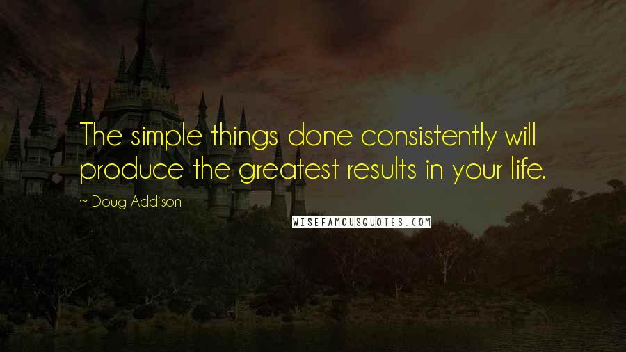Doug Addison quotes: The simple things done consistently will produce the greatest results in your life.